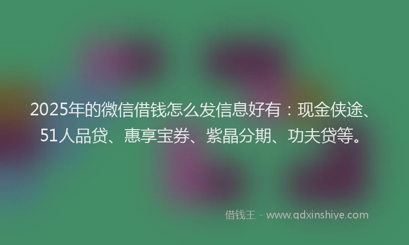 2025年的微信借钱怎么发信息好有：现金侠途、51人品贷、惠享宝券、紫晶分期、功夫贷等。