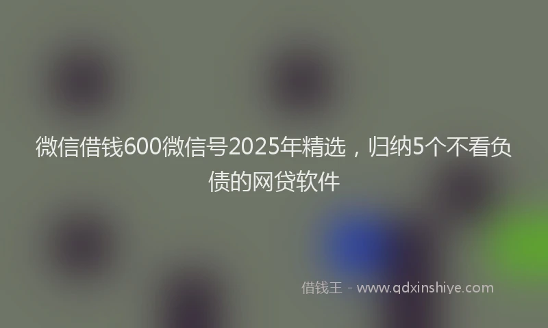 微信借钱600微信号2025年精选，归纳5个不看负债的网贷软件