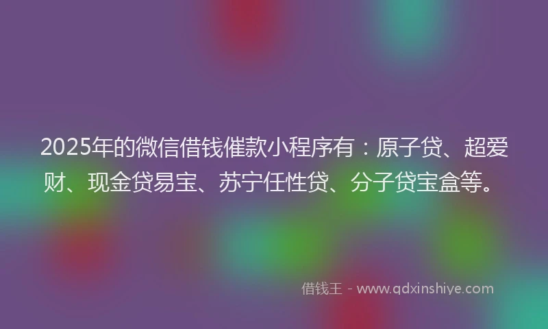 2025年的微信借钱催款小程序有：原子贷、超爱财、现金贷易宝、苏宁任性贷、分子贷宝盒等。