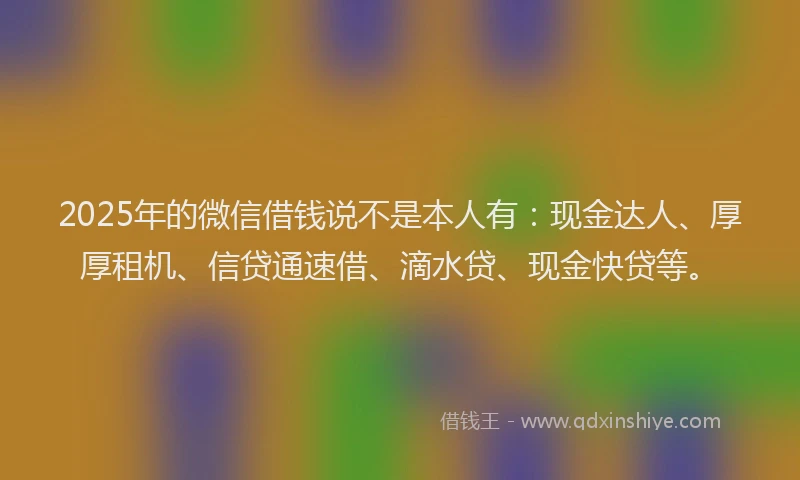 2025年的微信借钱说不是本人有：现金达人、厚厚租机、信贷通速借、滴水贷、现金快贷等。