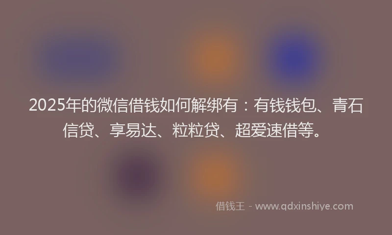 2025年的微信借钱如何解绑有：有钱钱包、青石信贷、享易达、粒粒贷、超爱速借等。