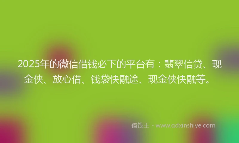 2025年的微信借钱必下的平台有：翡翠信贷、现金侠、放心借、钱袋快融途、现金侠快融等。
