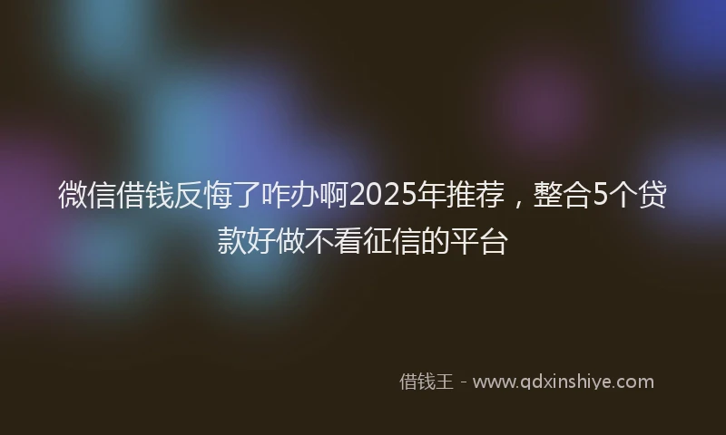 微信借钱反悔了咋办啊2025年推荐，整合5个贷款好做不看征信的平台