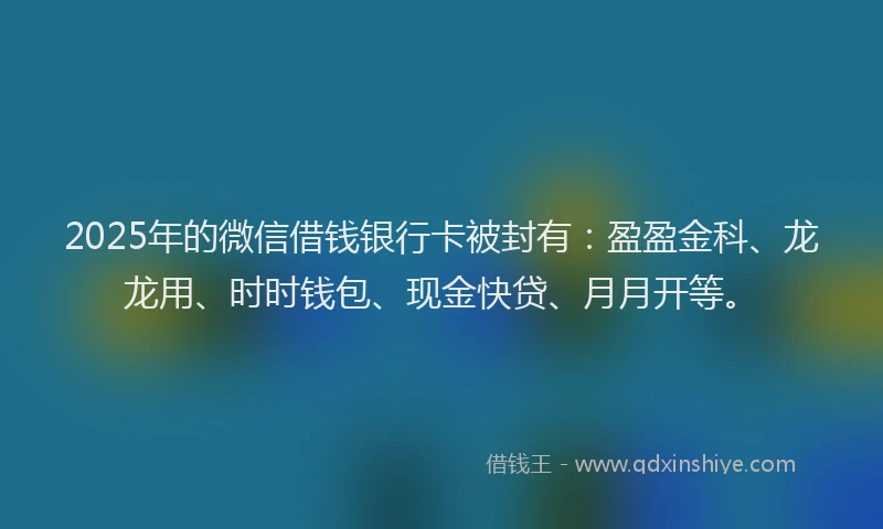 2025年的微信借钱银行卡被封有：盈盈金科、龙龙用、时时钱包、现金快贷、月月开等。