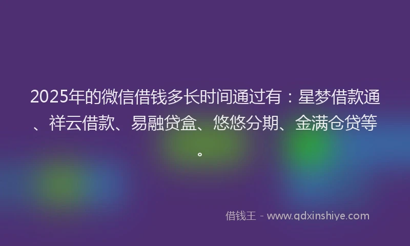 2025年的微信借钱多长时间通过有：星梦借款通、祥云借款、易融贷盒、悠悠分期、金满仓贷等。