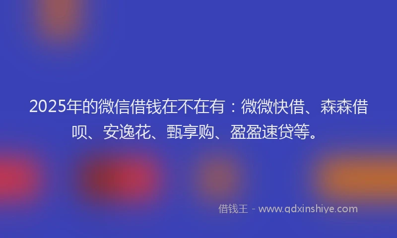 2025年的微信借钱在不在有：微微快借、森森借呗、安逸花、甄享购、盈盈速贷等。