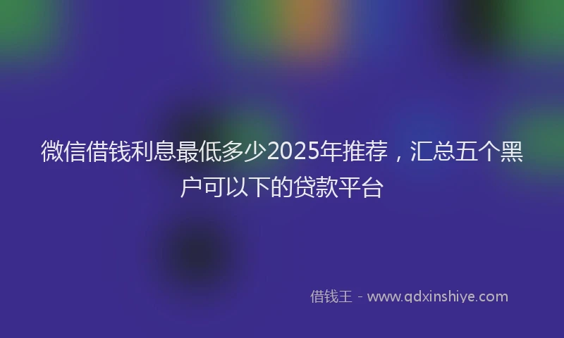 微信借钱利息最低多少2025年推荐，汇总五个黑户可以下的贷款平台