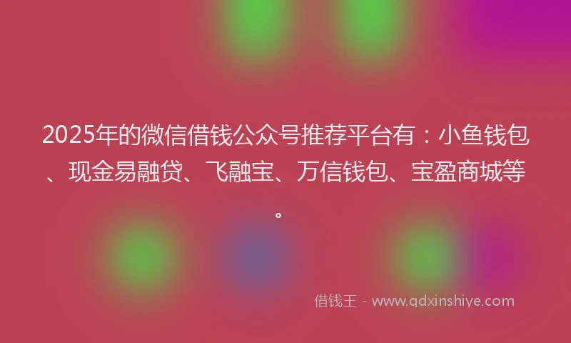 2025年的微信借钱公众号推荐平台有：小鱼钱包、现金易融贷、飞融宝、万信钱包、宝盈商城等。