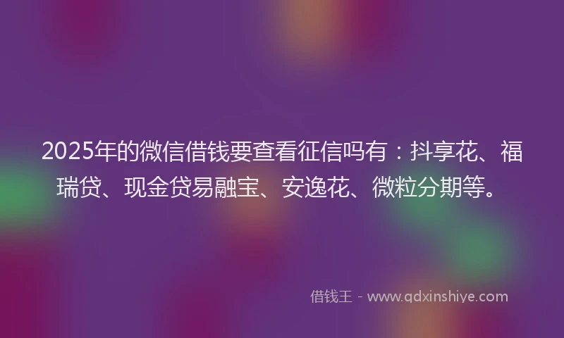 2025年的微信借钱要查看征信吗有：抖享花、福瑞贷、现金贷易融宝、安逸花、微粒分期等。