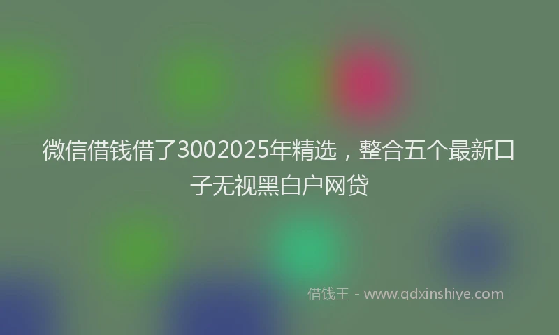 微信借钱借了3002025年精选，整合五个最新口子无视黑白户网贷