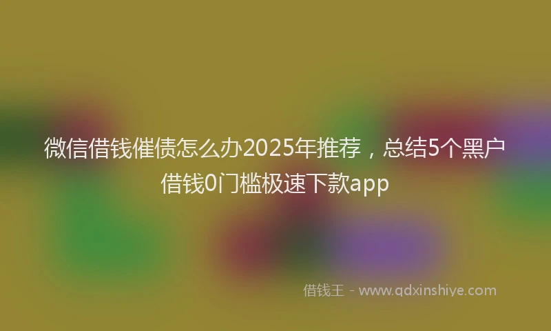 微信借钱催债怎么办2025年推荐，总结5个黑户借钱0门槛极速下款app