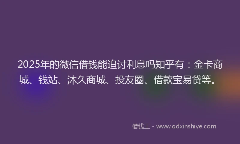 2025年的微信借钱能追讨利息吗知乎有：金卡商城、钱站、沐久商城、投友圈、借款宝易贷等。