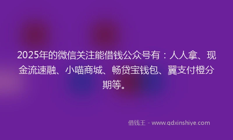 2025年的微信关注能借钱公众号有：人人拿、现金流速融、小喵商城、畅贷宝钱包、翼支付橙分期等。