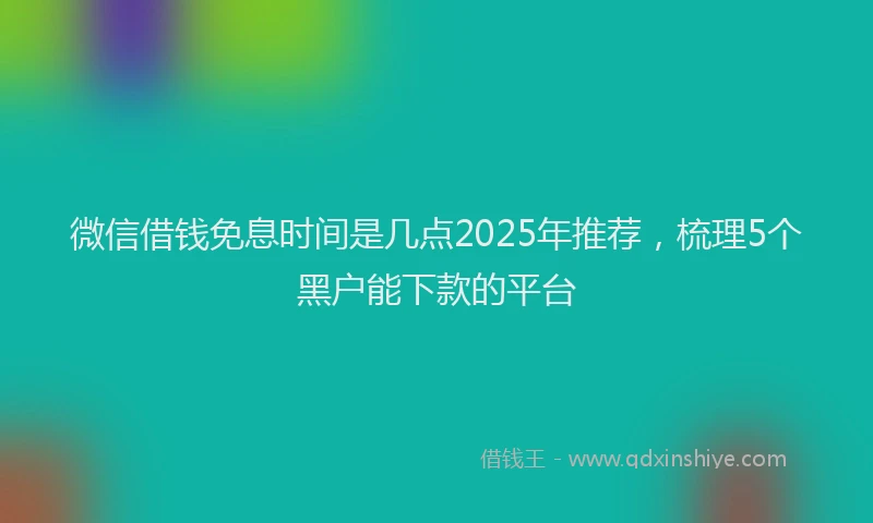 微信借钱免息时间是几点2025年推荐，梳理5个黑户能下款的平台