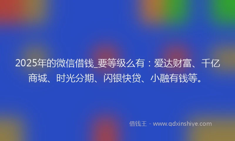 2025年的微信借钱_要等级么有：爱达财富、千亿商城、时光分期、闪银快贷、小融有钱等。