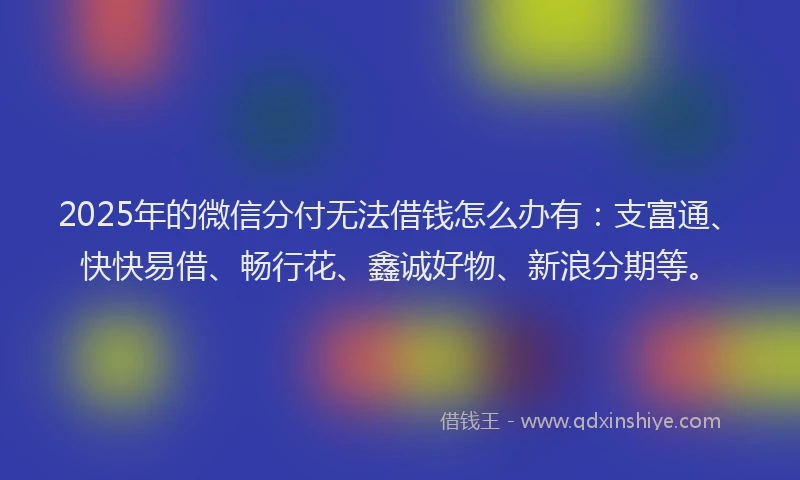 2025年的微信分付无法借钱怎么办有：支富通、快快易借、畅行花、鑫诚好物、新浪分期等。