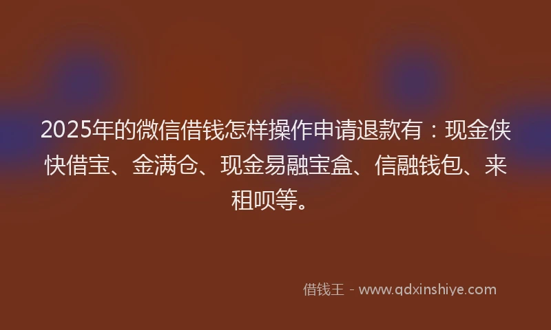 2025年的微信借钱怎样操作申请退款有：现金侠快借宝、金满仓、现金易融宝盒、信融钱包、来租呗等。