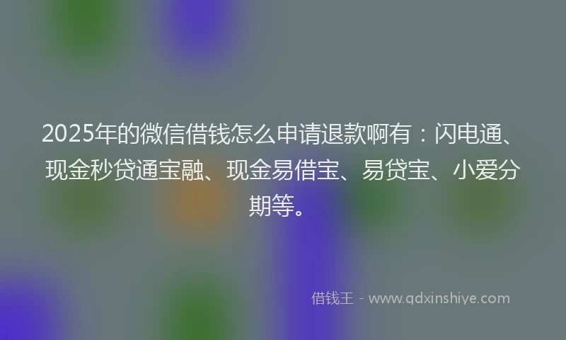 2025年的微信借钱怎么申请退款啊有：闪电通、现金秒贷通宝融、现金易借宝、易贷宝、小爱分期等。