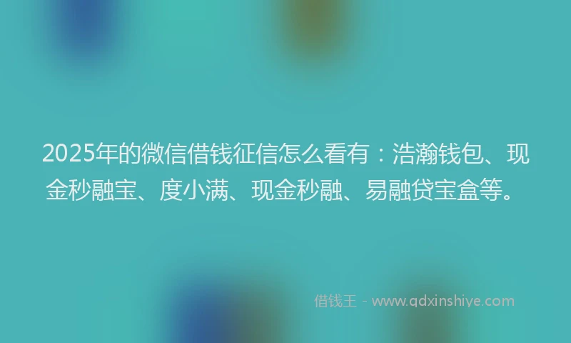2025年的微信借钱征信怎么看有：浩瀚钱包、现金秒融宝、度小满、现金秒融、易融贷宝盒等。