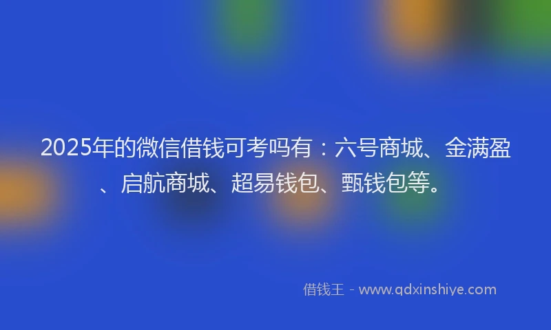2025年的微信借钱可考吗有：六号商城、金满盈、启航商城、超易钱包、甄钱包等。