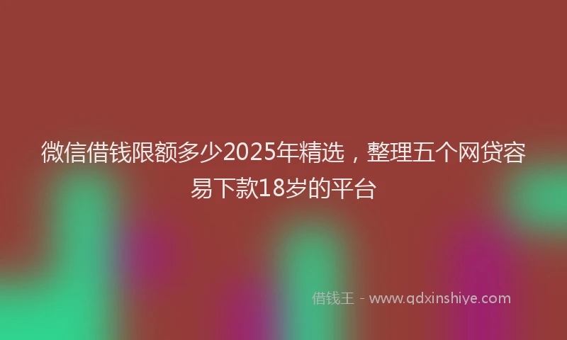 微信借钱限额多少2025年精选，整理五个网贷容易下款18岁的平台