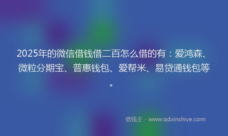 2025年的微信借钱借二百怎么借的有：爱鸿森、微粒分期宝、普惠钱包、爱帮米、易贷通钱包等。