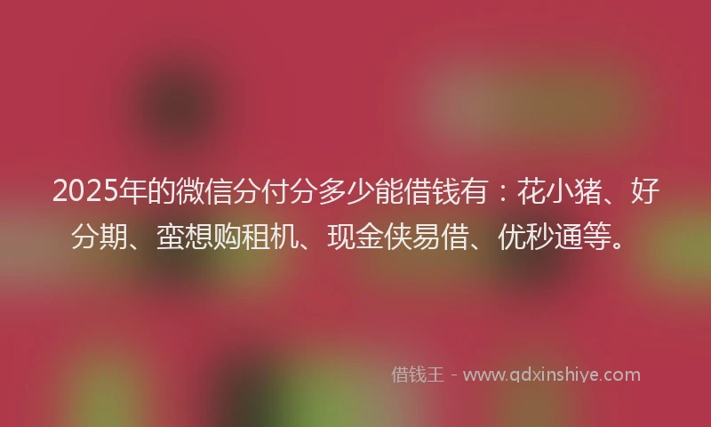 2025年的微信分付分多少能借钱有：花小猪、好分期、蛮想购租机、现金侠易借、优秒通等。