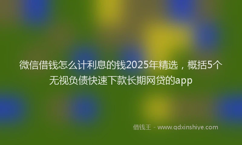 微信借钱怎么计利息的钱2025年精选，概括5个无视负债快速下款长期网贷的app