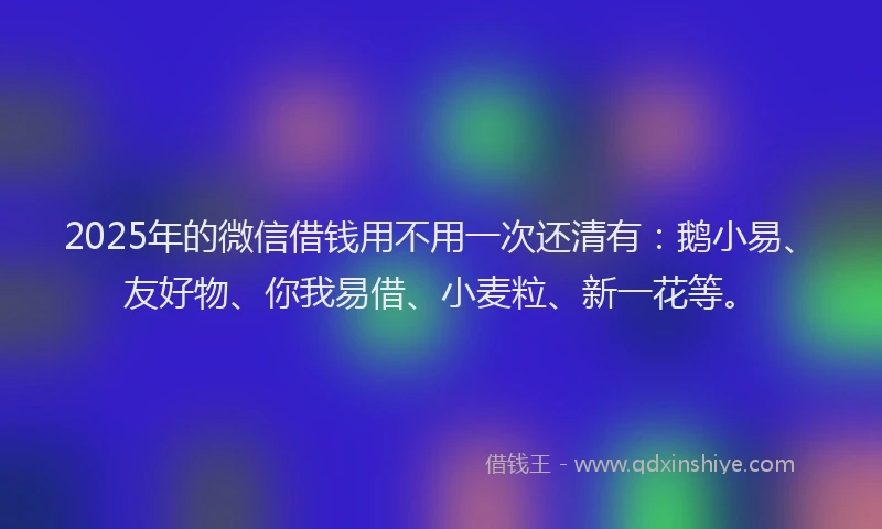 2025年的微信借钱用不用一次还清有：鹅小易、友好物、你我易借、小麦粒、新一花等。