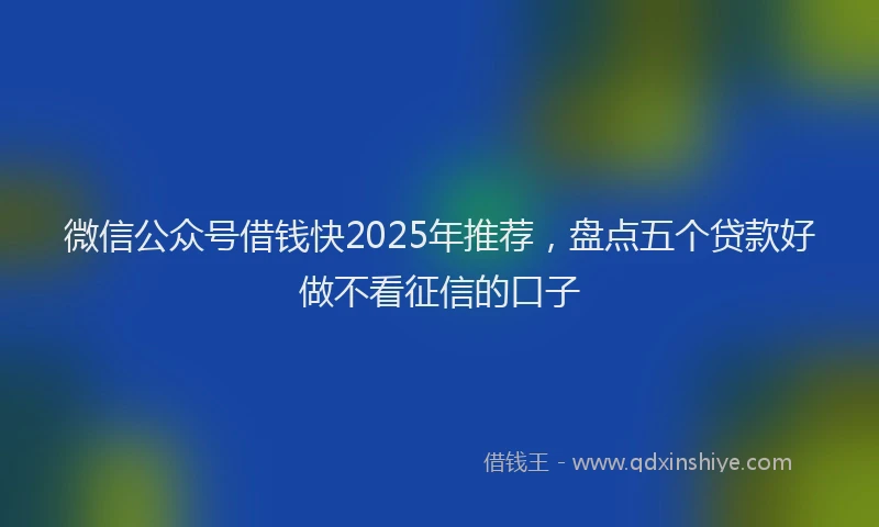 微信公众号借钱快2025年推荐，盘点五个贷款好做不看征信的口子