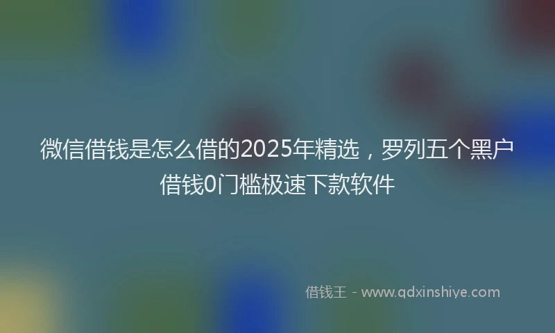 微信借钱是怎么借的2025年精选，罗列五个黑户借钱0门槛极速下款软件