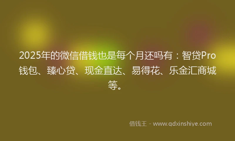 2025年的微信借钱也是每个月还吗有：智贷Pro钱包、臻心贷、现金直达、易得花、乐金汇商城等。