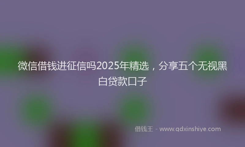 微信借钱进征信吗2025年精选，分享五个无视黑白贷款口子