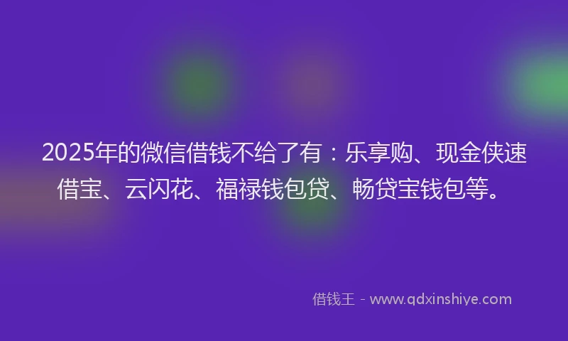 2025年的微信借钱不给了有：乐享购、现金侠速借宝、云闪花、福禄钱包贷、畅贷宝钱包等。
