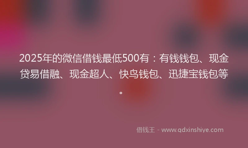 2025年的微信借钱最低500有：有钱钱包、现金贷易借融、现金超人、快鸟钱包、迅捷宝钱包等。