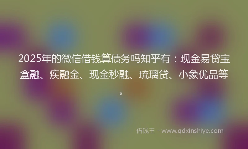 2025年的微信借钱算债务吗知乎有：现金易贷宝盒融、疾融金、现金秒融、琉璃贷、小象优品等。