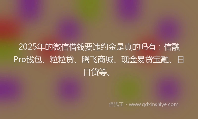 2025年的微信借钱要违约金是真的吗有：信融Pro钱包、粒粒贷、腾飞商城、现金易贷宝融、日日贷等。