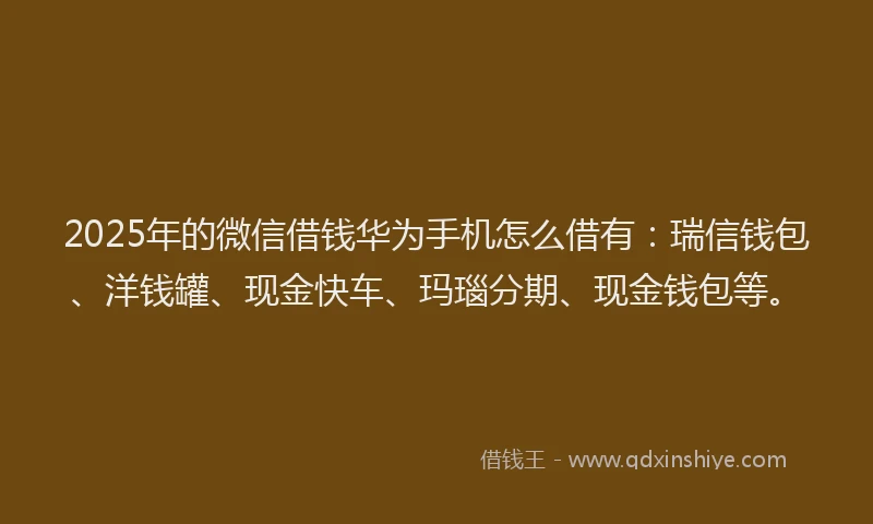 2025年的微信借钱华为手机怎么借有：瑞信钱包、洋钱罐、现金快车、玛瑙分期、现金钱包等。