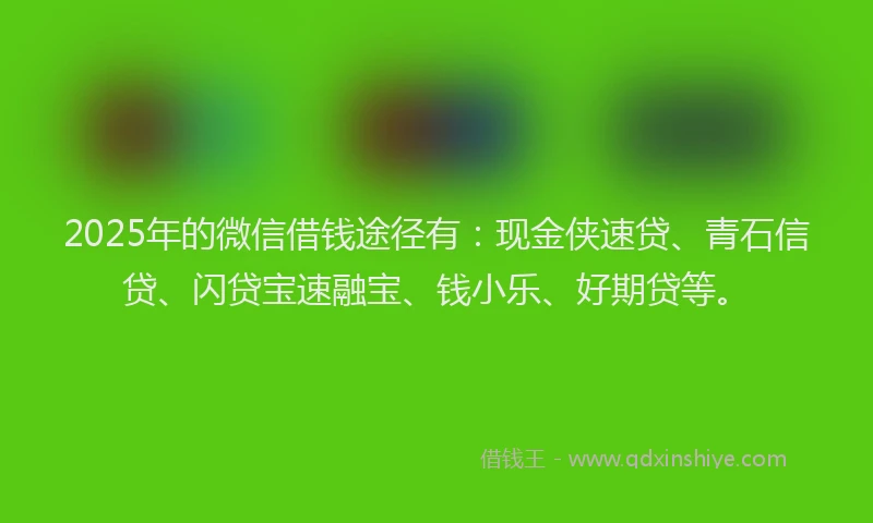 2025年的微信借钱途径有：现金侠速贷、青石信贷、闪贷宝速融宝、钱小乐、好期贷等。