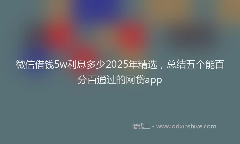 微信借钱5w利息多少2025年精选，总结五个能百分百通过的网贷app