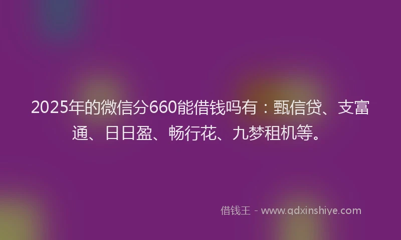 2025年的微信分660能借钱吗有：甄信贷、支富通、日日盈、畅行花、九梦租机等。