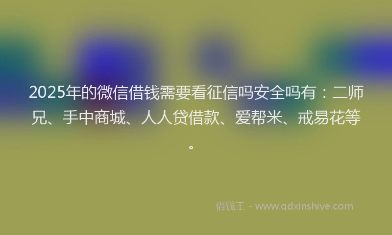 2025年的微信借钱需要看征信吗安全吗有：二师兄、手中商城、人人贷借款、爱帮米、戒易花等。