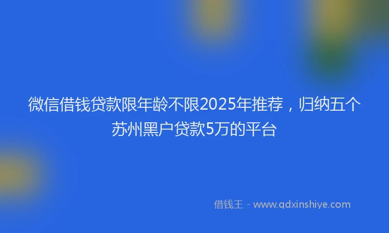 微信借钱贷款限年龄不限2025年推荐，归纳五个苏州黑户贷款5万的平台