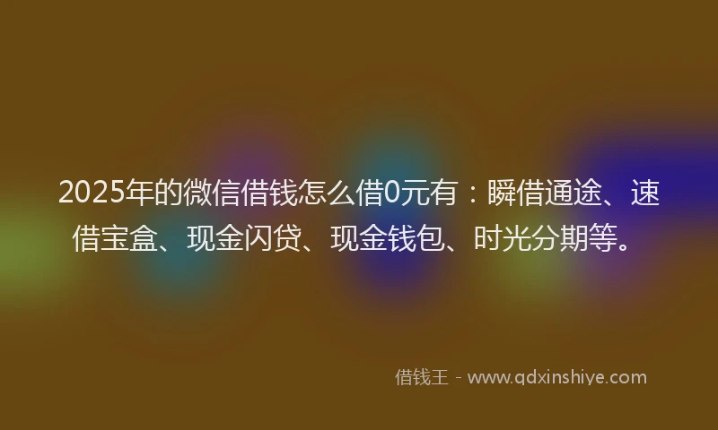 2025年的微信借钱怎么借0元有：瞬借通途、速借宝盒、现金闪贷、现金钱包、时光分期等。
