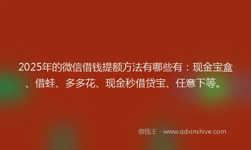2025年的微信借钱提额方法有哪些有：现金宝盒、借蛙、多多花、现金秒借贷宝、任意下等。