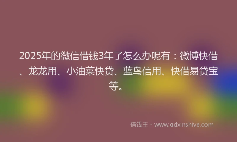 2025年的微信借钱3年了怎么办呢有：微博快借、龙龙用、小油菜快贷、蓝鸟信用、快借易贷宝等。