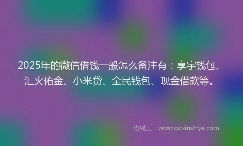 2025年的微信借钱一般怎么备注有：享宇钱包、汇火佑金、小米贷、全民钱包、现金借款等。