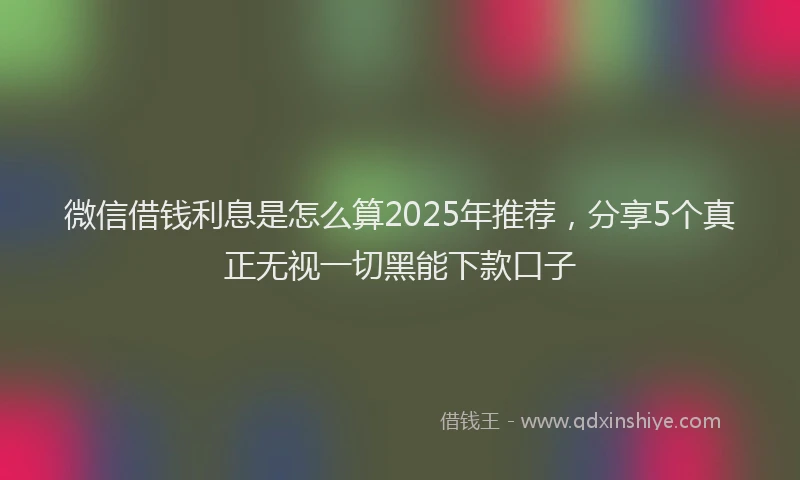 微信借钱利息是怎么算2025年推荐，分享5个真正无视一切黑能下款口子