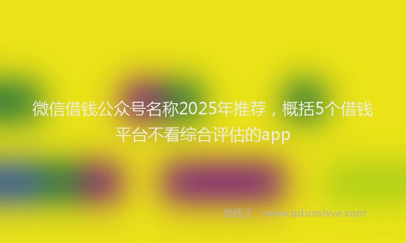 微信借钱公众号名称2025年推荐，概括5个借钱平台不看综合评估的app