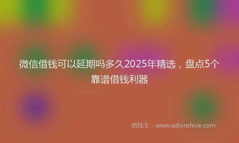 微信借钱可以延期吗多久2025年精选，盘点5个靠谱借钱利器